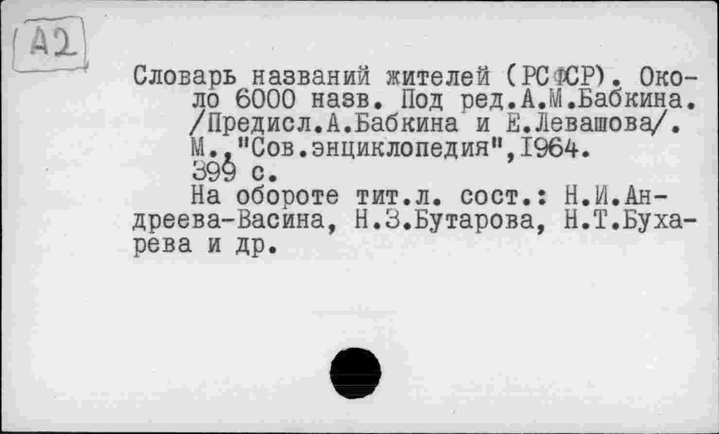 ﻿Словарь названий жителей (РСФСР). Около 6000 назв. Под ред.А.М.Бабкина. /Предисл.А.Бабкина и Е.Левашова/. М.,"Сов.энциклопедия”,1964. 399 с.
На обороте тит.л. сост.: Н.И.Андреева-Васина, Н.З.Бутарова, Н.Т.Бухарева и др.